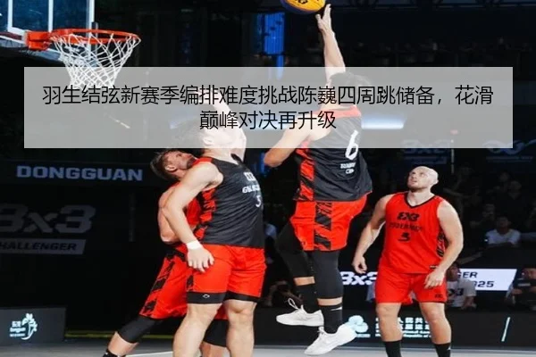 羽生结弦新赛季编排难度挑战陈巍四周跳储备，花滑巅峰对决再升级