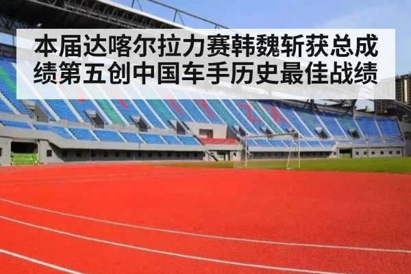 本届达喀尔拉力赛韩魏斩获总成绩第五创中国车手历史最佳战绩